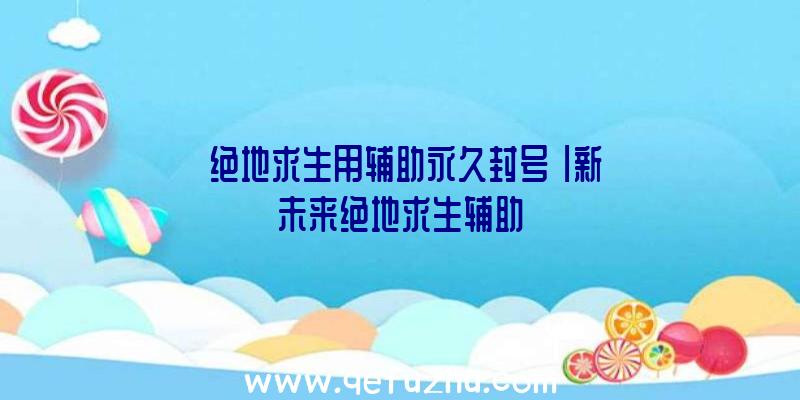 「绝地求生用辅助永久封号」|新未来绝地求生辅助